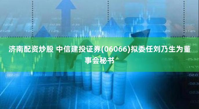 济南配资炒股 中信建投证券(06066)拟委任刘乃生为董事会秘书