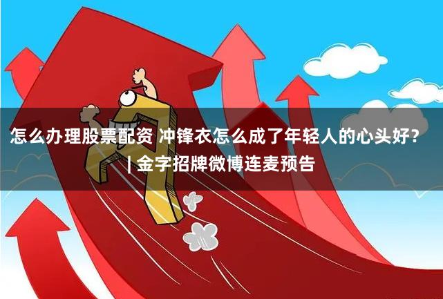 怎么办理股票配资 冲锋衣怎么成了年轻人的心头好？ | 金字招牌微博连麦预告