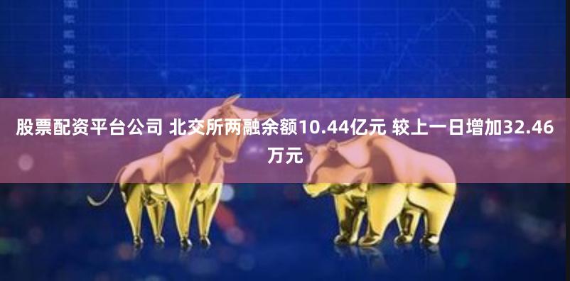 股票配资平台公司 北交所两融余额10.44亿元 较上一日增加32.46万元