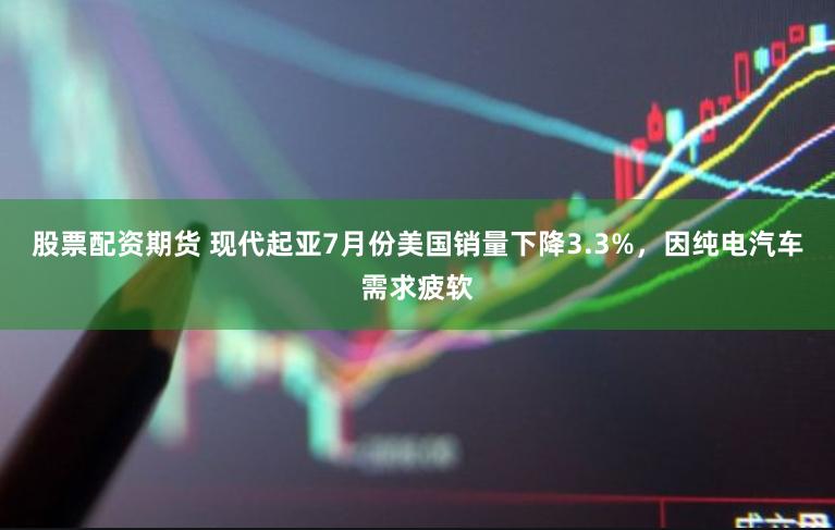 股票配资期货 现代起亚7月份美国销量下降3.3%，因纯电汽车需求疲软