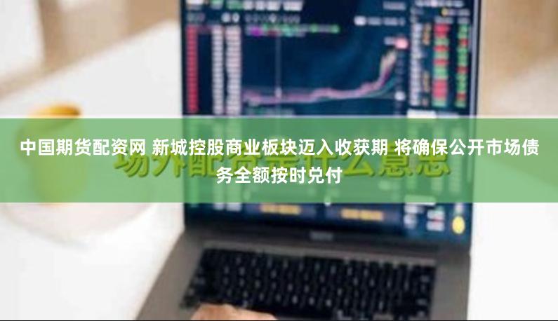 中国期货配资网 新城控股商业板块迈入收获期 将确保公开市场债务全额按时兑付