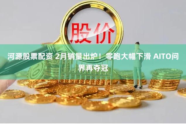 河源股票配资 2月销量出炉！零跑大幅下滑 AITO问界再夺冠