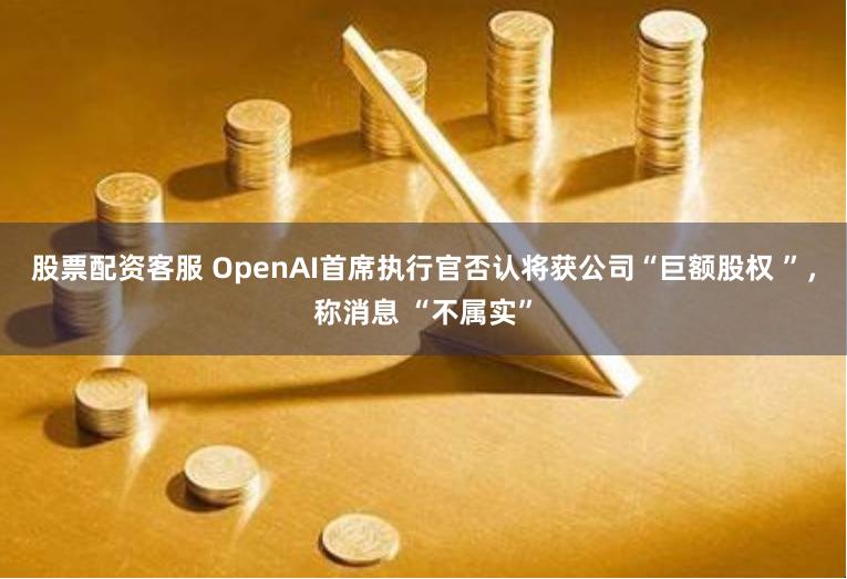 股票配资客服 OpenAI首席执行官否认将获公司“巨额股权 ”，称消息 “不属实”