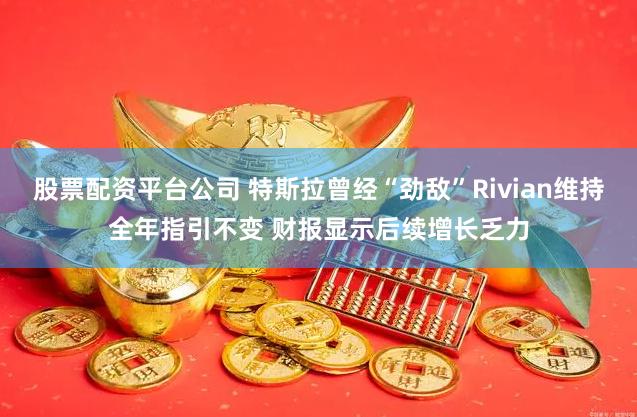 股票配资平台公司 特斯拉曾经“劲敌”Rivian维持全年指引不变 财报显示后续增长乏力