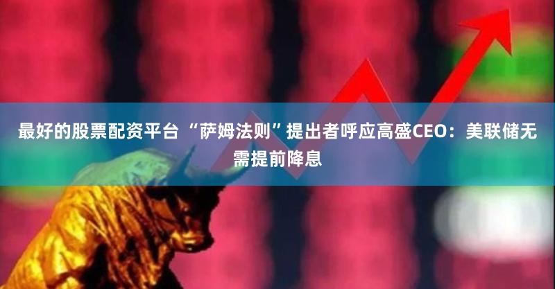 最好的股票配资平台 “萨姆法则”提出者呼应高盛CEO：美联储无需提前降息