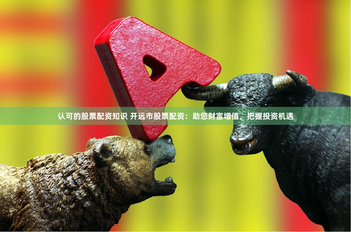 认可的股票配资知识 开远市股票配资：助您财富增值，把握投资机遇