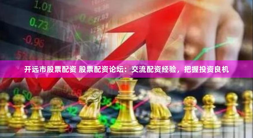 开远市股票配资 股票配资论坛：交流配资经验，把握投资良机