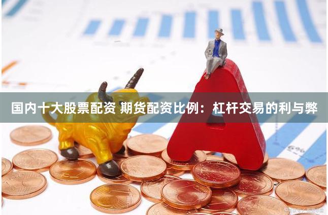 国内十大股票配资 期货配资比例：杠杆交易的利与弊