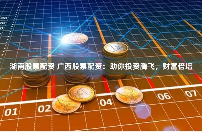 湖南股票配资 广西股票配资：助你投资腾飞，财富倍增