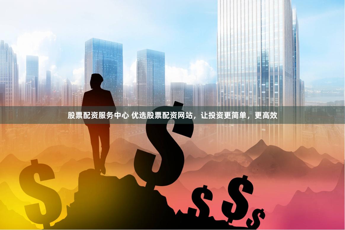 股票配资服务中心 优选股票配资网站，让投资更简单，更高效