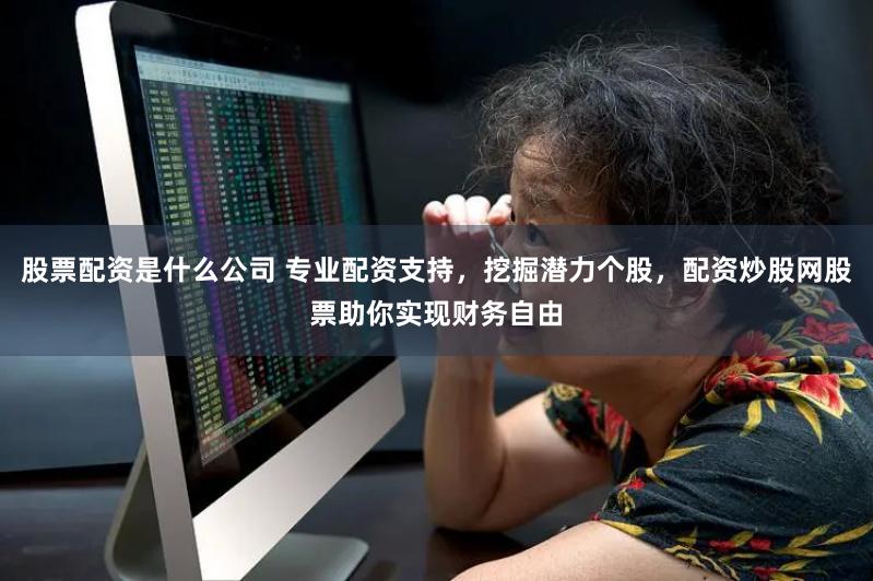 股票配资是什么公司 专业配资支持，挖掘潜力个股，配资炒股网股票助你实现财务自由