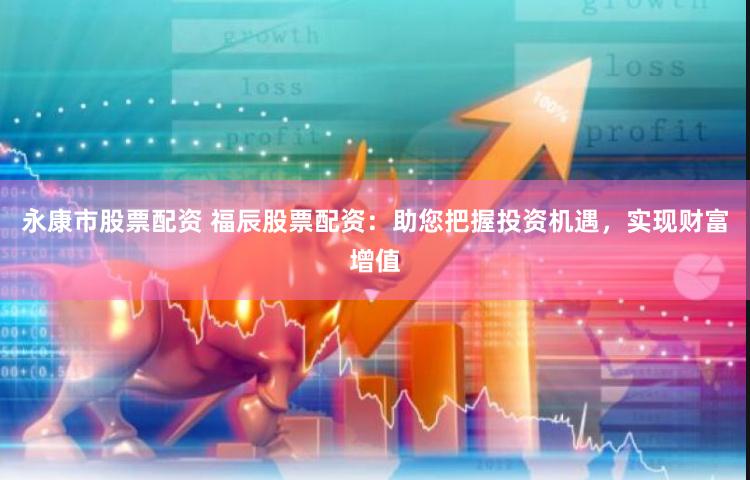 永康市股票配资 福辰股票配资：助您把握投资机遇，实现财富增值